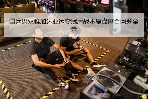 国乒男双雅加达亚运夺冠后战术复盘磨合问题全景